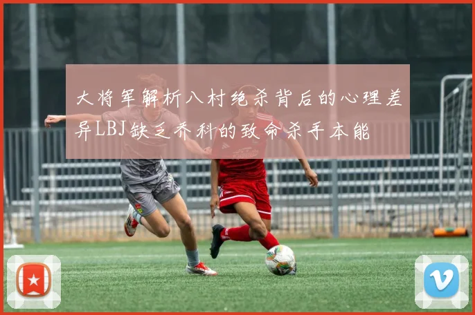 大将军解析八村绝杀背后的心理差异LBJ缺乏乔科的致命杀手本能