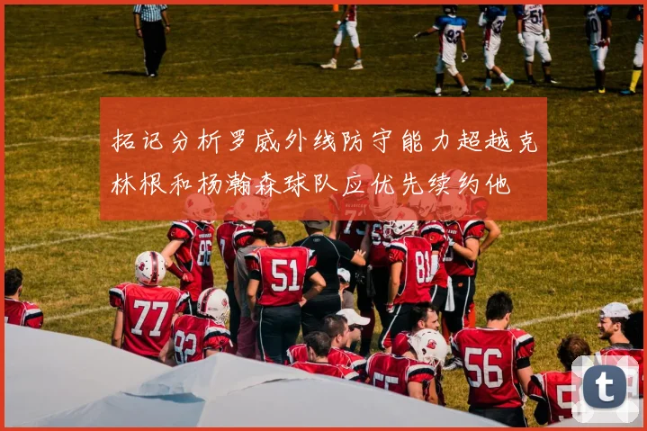 拓记分析罗威外线防守能力超越克林根和杨瀚森球队应优先续约他