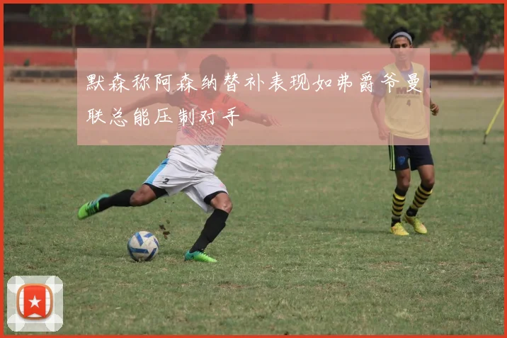 默森称阿森纳替补表现如弗爵爷曼联总能压制对手