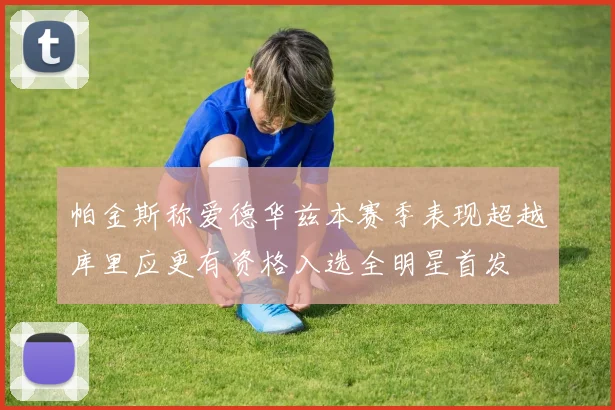 帕金斯称爱德华兹本赛季表现超越库里应更有资格入选全明星首发