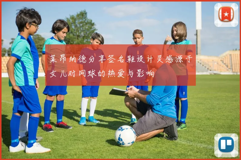 莱昂纳德分享签名鞋设计灵感源于女儿对网球的热爱与影响