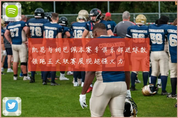 凯恩与姆巴佩本赛季俱乐部进球数领跑五大联赛展现超强火力