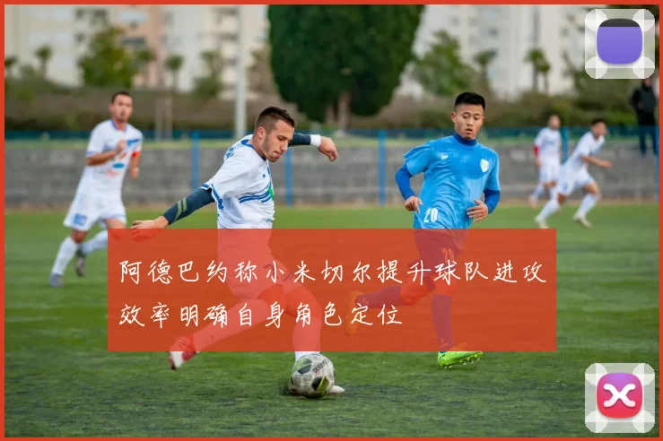 阿德巴约称小米切尔提升球队进攻效率明确自身角色定位