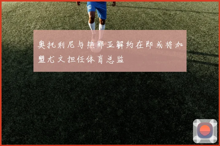 奥托利尼与热那亚解约在即或将加盟尤文担任体育总监