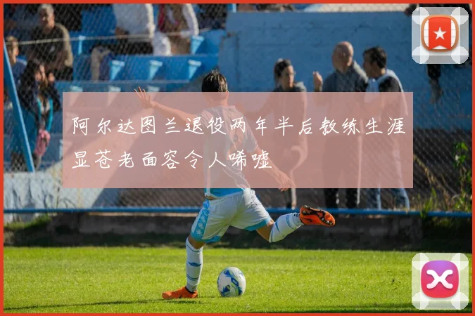 阿尔达图兰退役两年半后教练生涯显苍老面容令人唏嘘