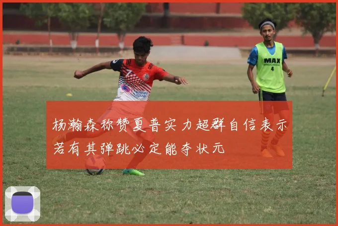 杨瀚森称赞夏普实力超群自信表示若有其弹跳必定能夺状元