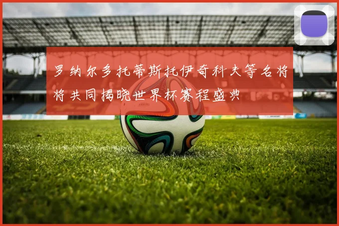罗纳尔多托蒂斯托伊奇科夫等名将将共同揭晓世界杯赛程盛典