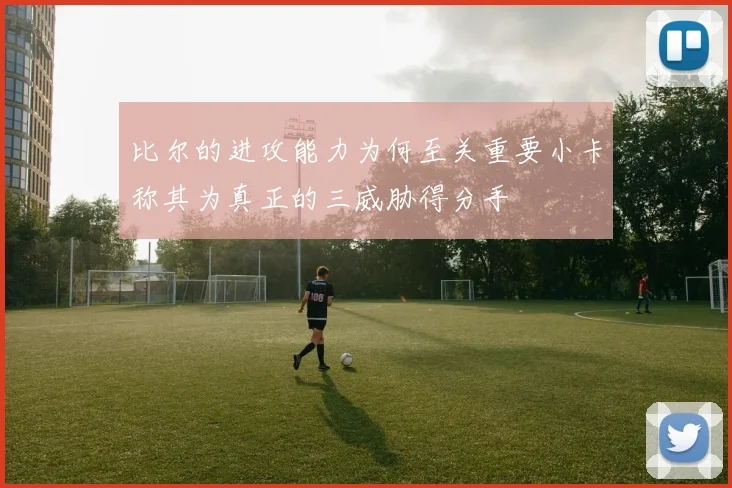 比尔的进攻能力为何至关重要小卡称其为真正的三威胁得分手