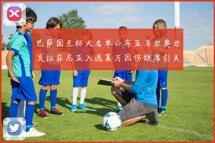 巴萨国王杯大名单公布亚马尔奥尔莫拉菲尼亚入选莱万因伤缺席引关注