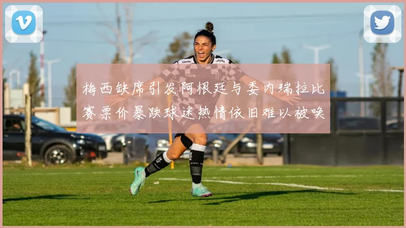 梅西缺席引发阿根廷与委内瑞拉比赛票价暴跌球迷热情依旧难以被唤醒