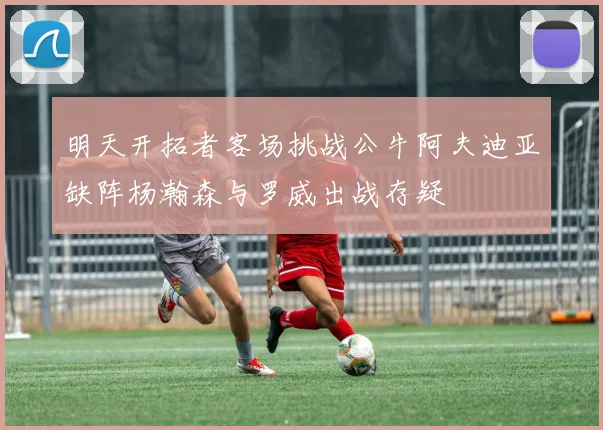 明天开拓者客场挑战公牛阿夫迪亚缺阵杨瀚森与罗威出战存疑