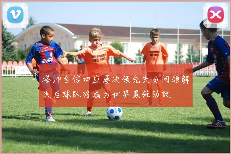 塔帅自信回应屡次领先失分问题解决后球队将成为世界最强劲敌