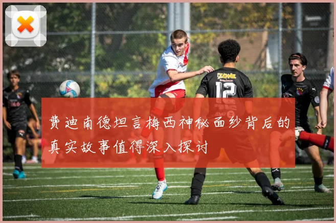 费迪南德坦言梅西神秘面纱背后的真实故事值得深入探讨