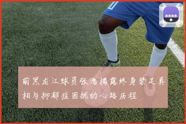 前黑龙江球员张浩揭露终身禁足真相与抑郁症困扰的心路历程