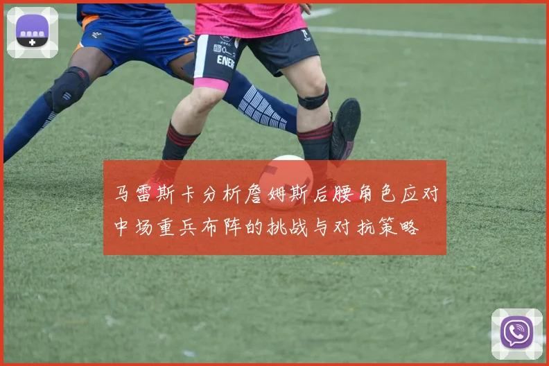 马雷斯卡分析詹姆斯后腰角色应对中场重兵布阵的挑战与对抗策略