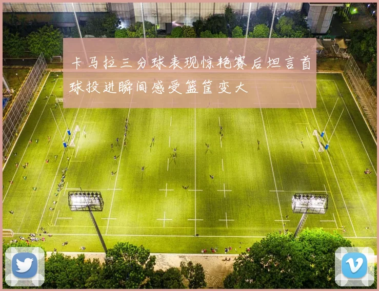 卡马拉三分球表现惊艳赛后坦言首球投进瞬间感受篮筐变大