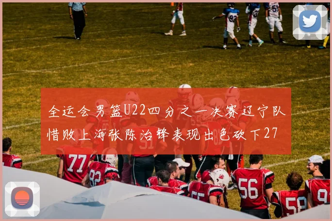 全运会男篮U22四分之一决赛辽宁队惜败上海张陈治锋表现出色砍下27分23篮板5盖帽