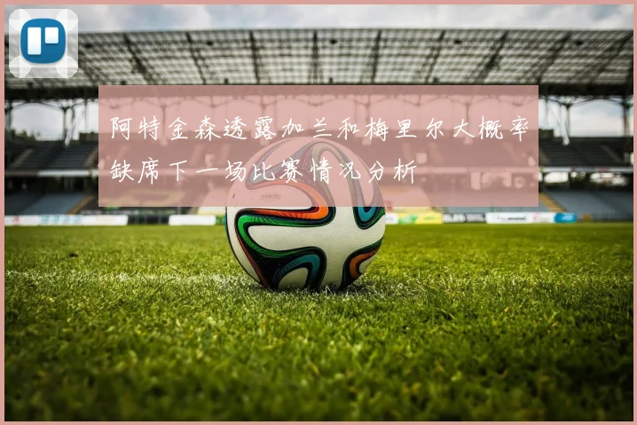 阿特金森透露加兰和梅里尔大概率缺席下一场比赛情况分析