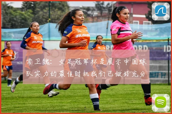 常卫魏：女足冠军杯是展示中国球队实力的最佳时机我们已做好充分准备
