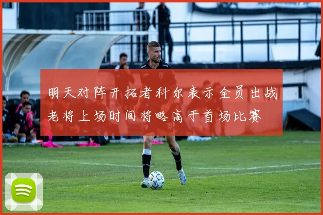 明天对阵开拓者科尔表示全员出战老将上场时间将略高于首场比赛