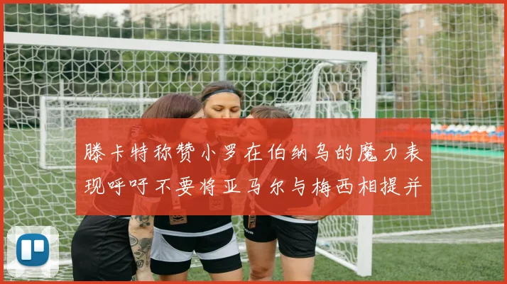滕卡特称赞小罗在伯纳乌的魔力表现呼吁不要将亚马尔与梅西相提并论