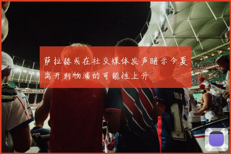 萨拉赫或在社交媒体发声暗示今夏离开利物浦的可能性上升