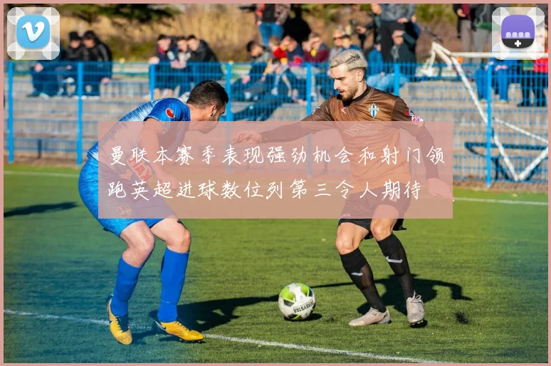 曼联本赛季表现强劲机会和射门领跑英超进球数位列第三令人期待