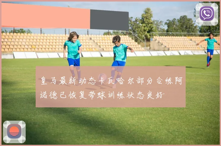 皇马最新动态卡瓦哈尔部分合练阿诺德已恢复带球训练状态良好