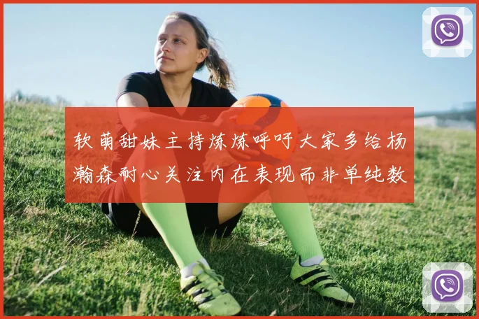 软萌甜妹主持炼炼呼吁大家多给杨瀚森耐心关注内在表现而非单纯数据