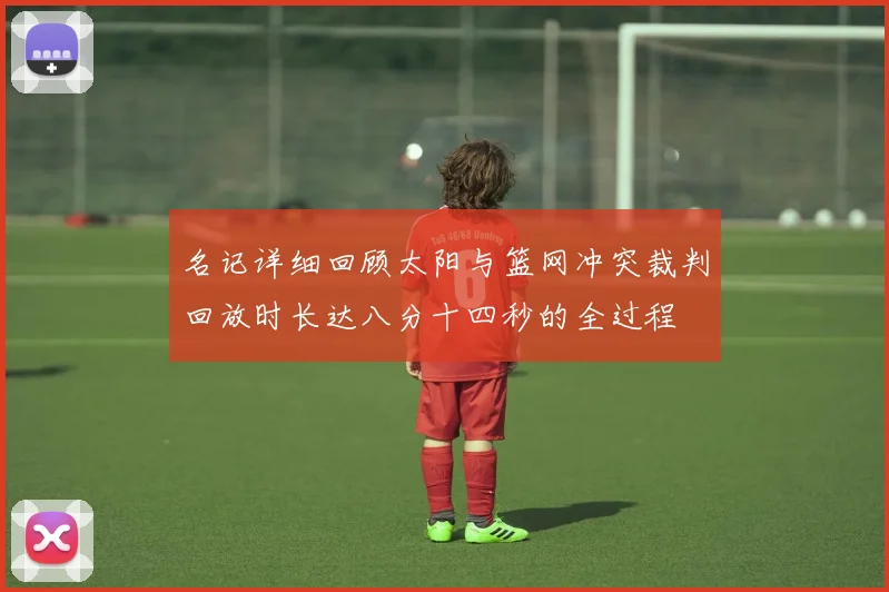 名记详细回顾太阳与篮网冲突裁判回放时长达八分十四秒的全过程