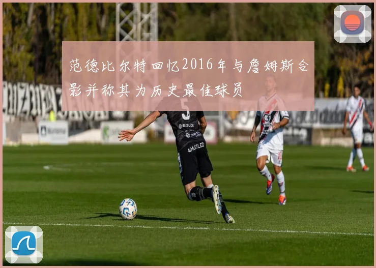 范德比尔特回忆2016年与詹姆斯合影并称其为历史最佳球员