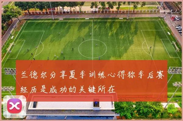 兰德尔分享夏季训练心得称季后赛经历是成功的关键所在